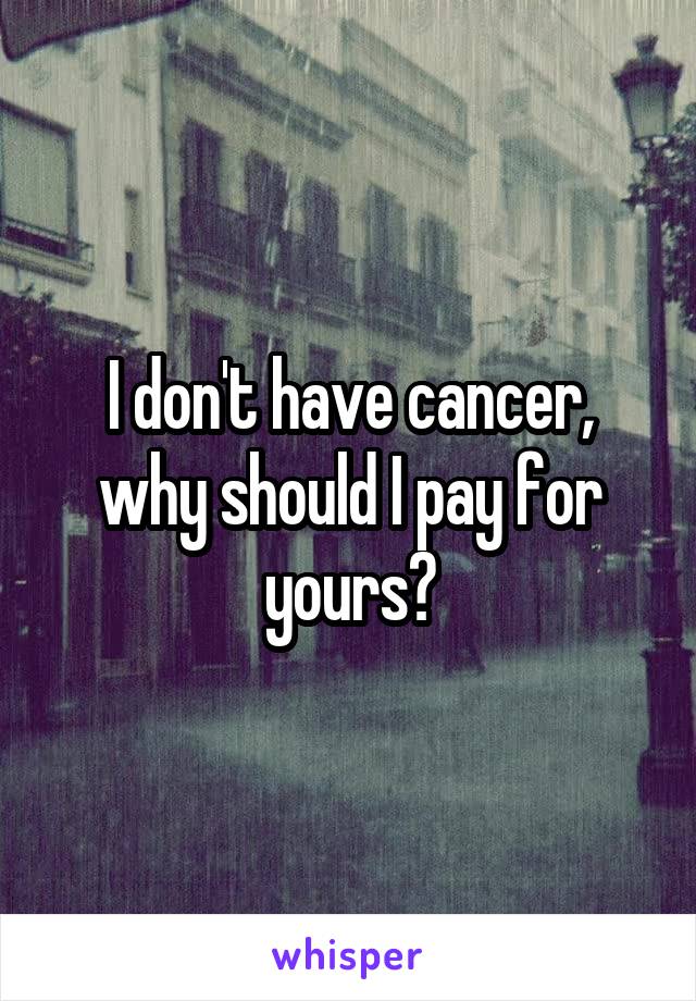 I don't have cancer, why should I pay for yours?