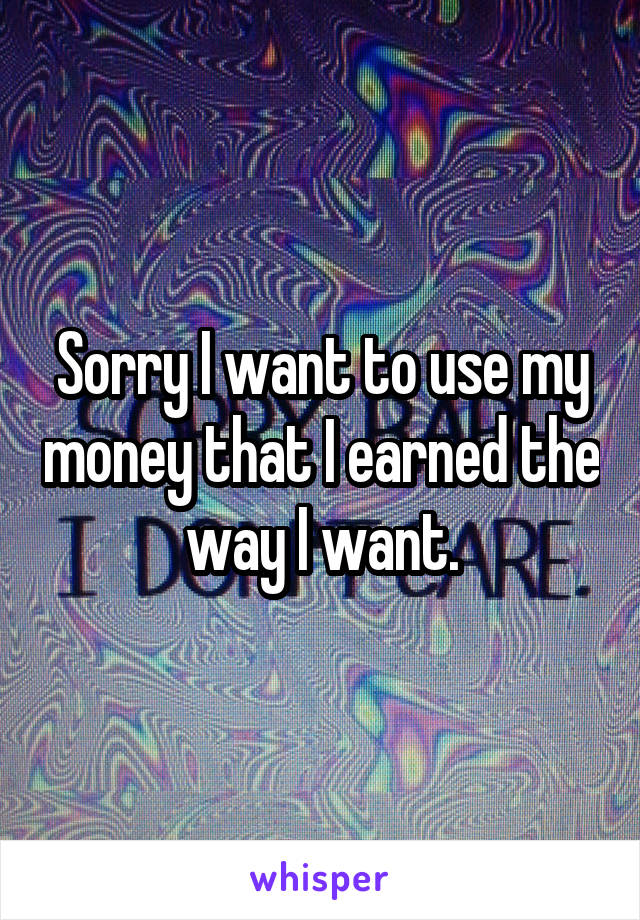 Sorry I want to use my money that I earned the way I want.