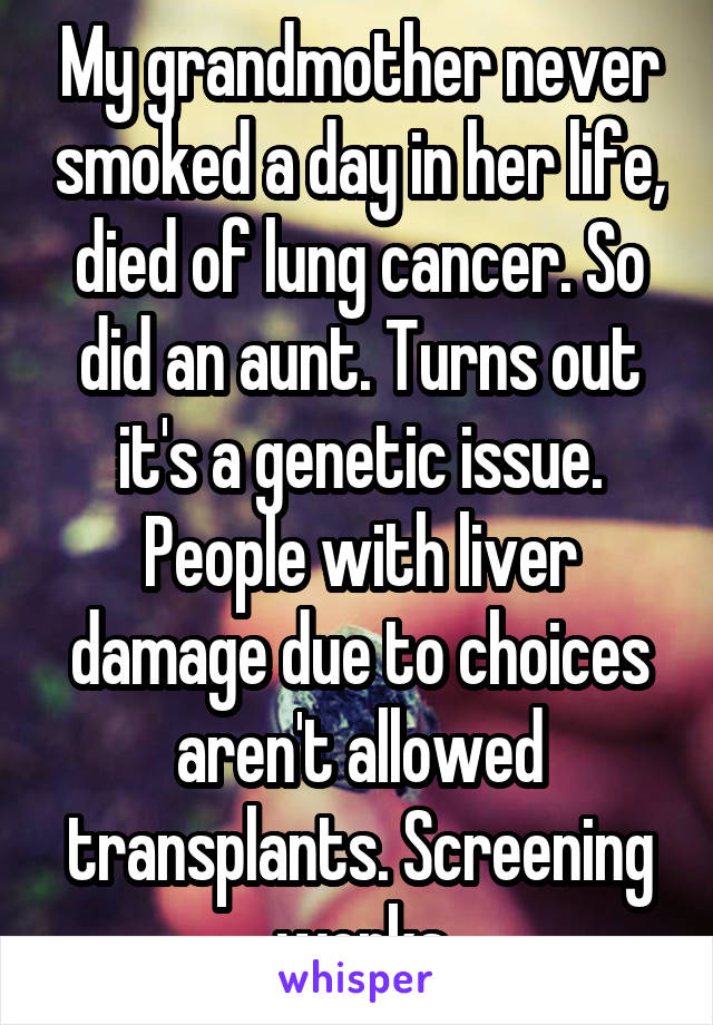 My grandmother never smoked a day in her life, died of lung cancer. So did an aunt. Turns out it's a genetic issue. People with liver damage due to choices aren't allowed transplants. Screening works