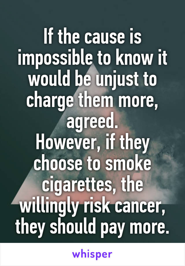 If the cause is impossible to know it would be unjust to charge them more, agreed.
However, if they choose to smoke cigarettes, the willingly risk cancer, they should pay more.