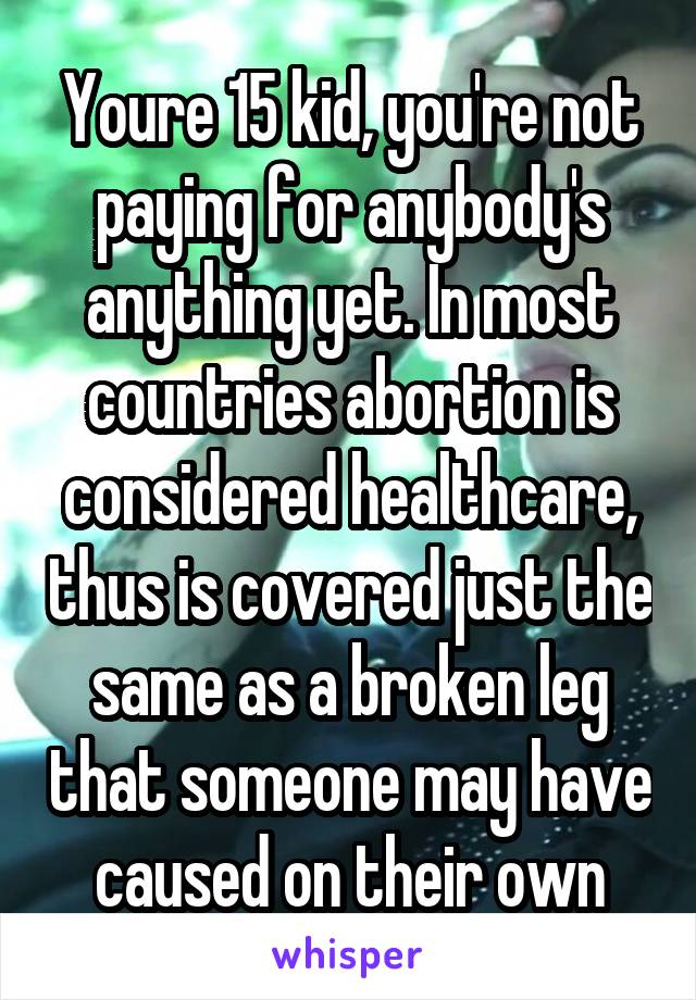 Youre 15 kid, you're not paying for anybody's anything yet. In most countries abortion is considered healthcare, thus is covered just the same as a broken leg that someone may have caused on their own