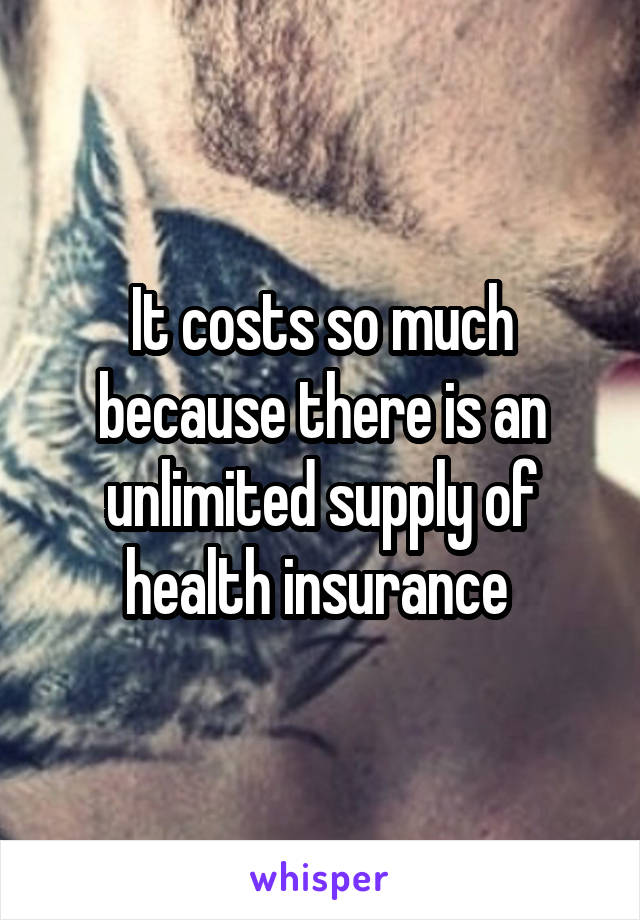 It costs so much because there is an unlimited supply of health insurance 