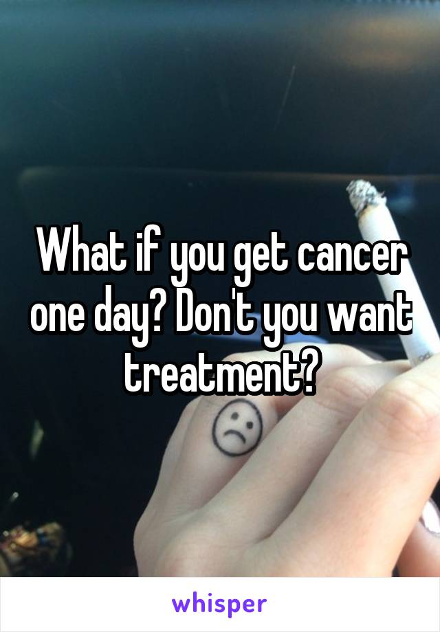 What if you get cancer one day? Don't you want treatment?