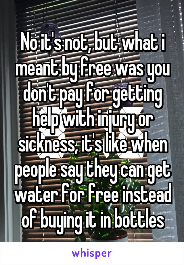 No it's not, but what i meant by free was you don't pay for getting help with injury or sickness, it's like when people say they can get water for free instead of buying it in bottles