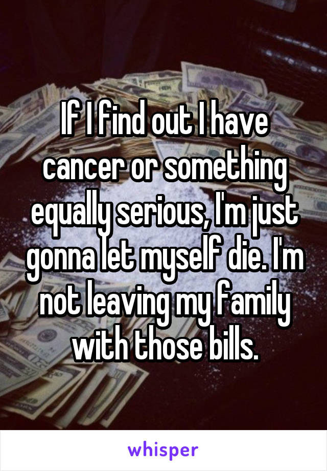 If I find out I have cancer or something equally serious, I'm just gonna let myself die. I'm not leaving my family with those bills.