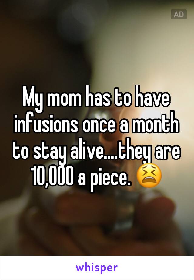 My mom has to have infusions once a month to stay alive....they are 10,000 a piece. 😫