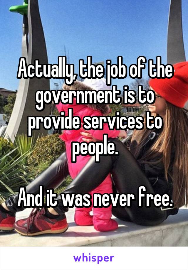 Actually, the job of the government is to provide services to people.

And it was never free.