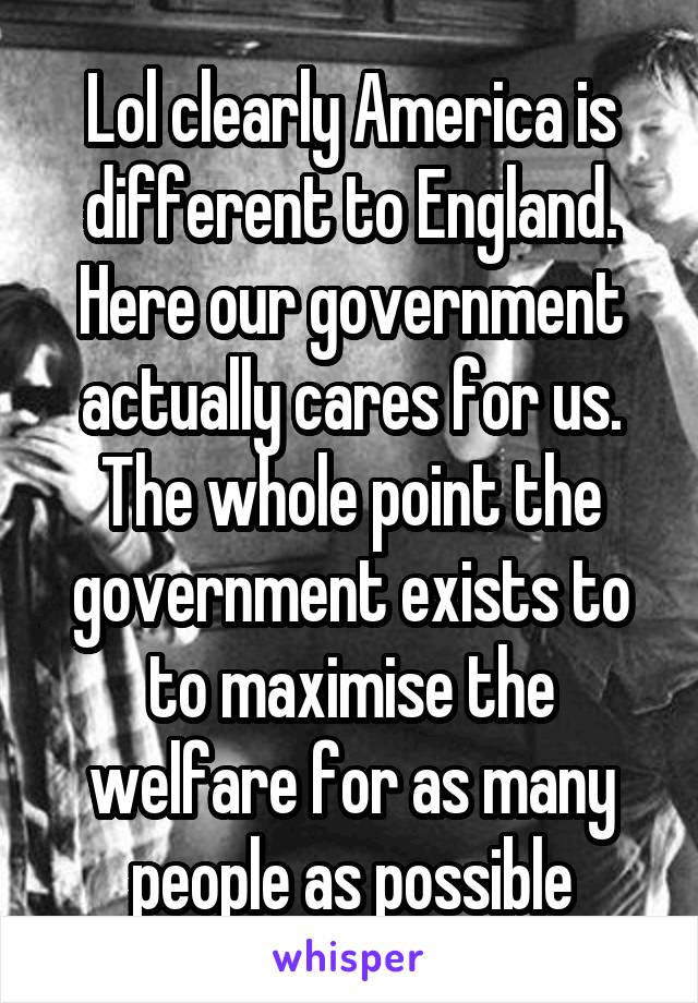 Lol clearly America is different to England. Here our government actually cares for us. The whole point the government exists to to maximise the welfare for as many people as possible