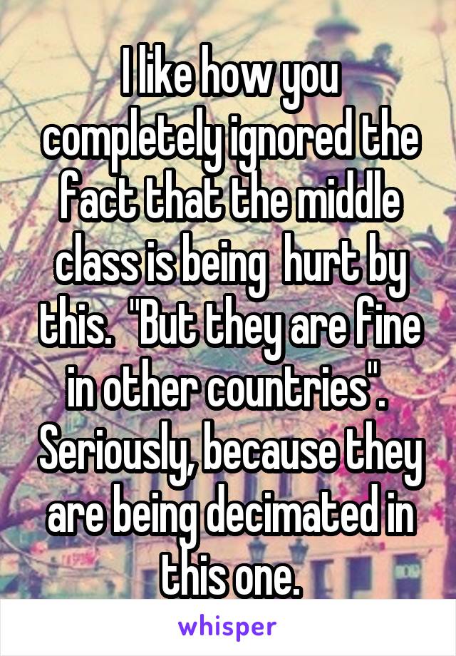 I like how you completely ignored the fact that the middle class is being  hurt by this.  "But they are fine in other countries".  Seriously, because they are being decimated in this one.