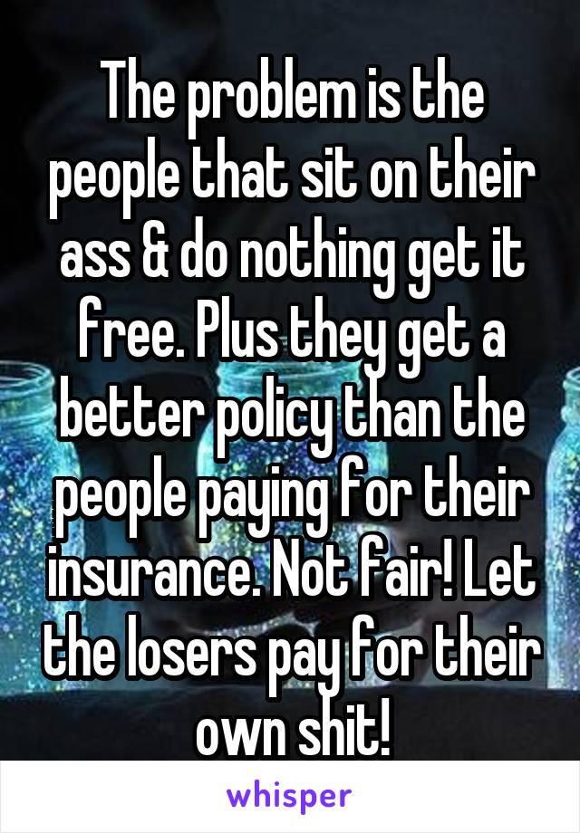 The problem is the people that sit on their ass & do nothing get it free. Plus they get a better policy than the people paying for their insurance. Not fair! Let the losers pay for their own shit!