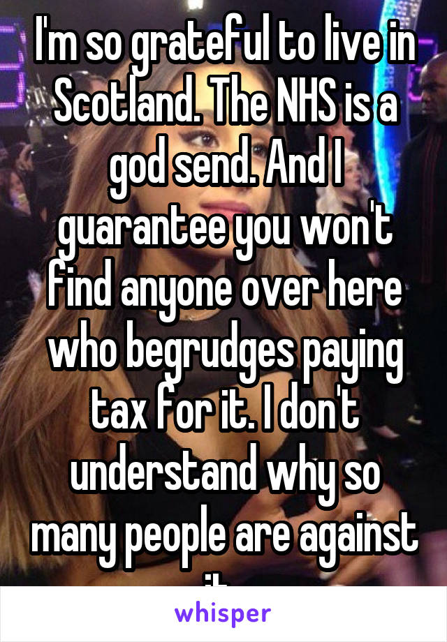 I'm so grateful to live in Scotland. The NHS is a god send. And I guarantee you won't find anyone over here who begrudges paying tax for it. I don't understand why so many people are against it. 