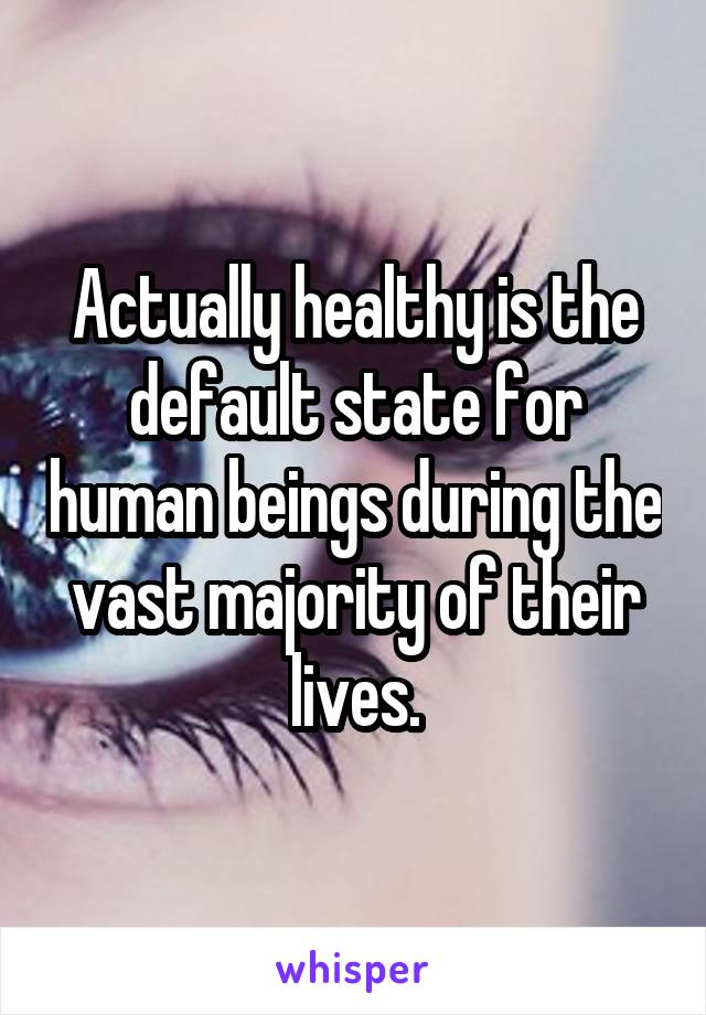 Actually healthy is the default state for human beings during the vast majority of their lives.