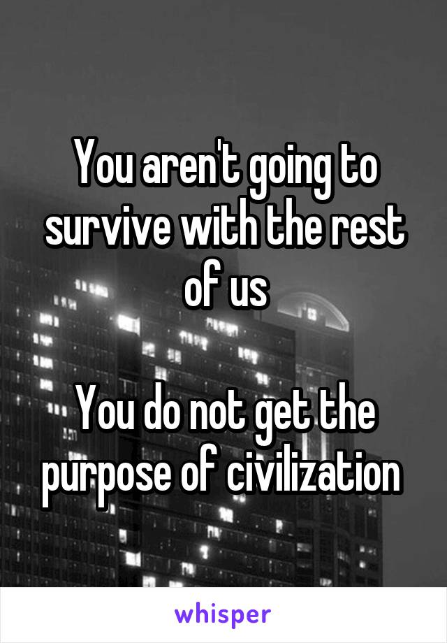 You aren't going to survive with the rest of us

You do not get the purpose of civilization 