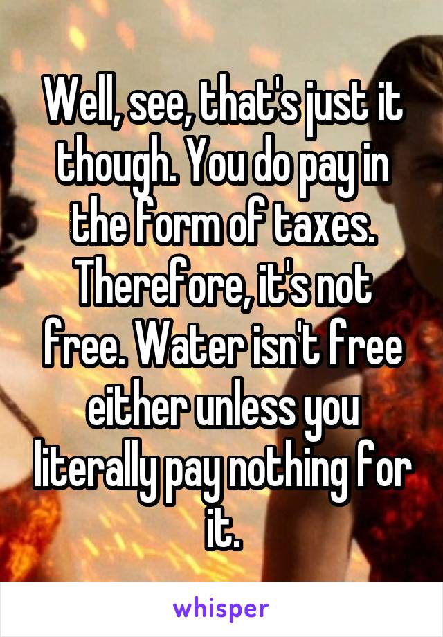 Well, see, that's just it though. You do pay in the form of taxes. Therefore, it's not free. Water isn't free either unless you literally pay nothing for it.