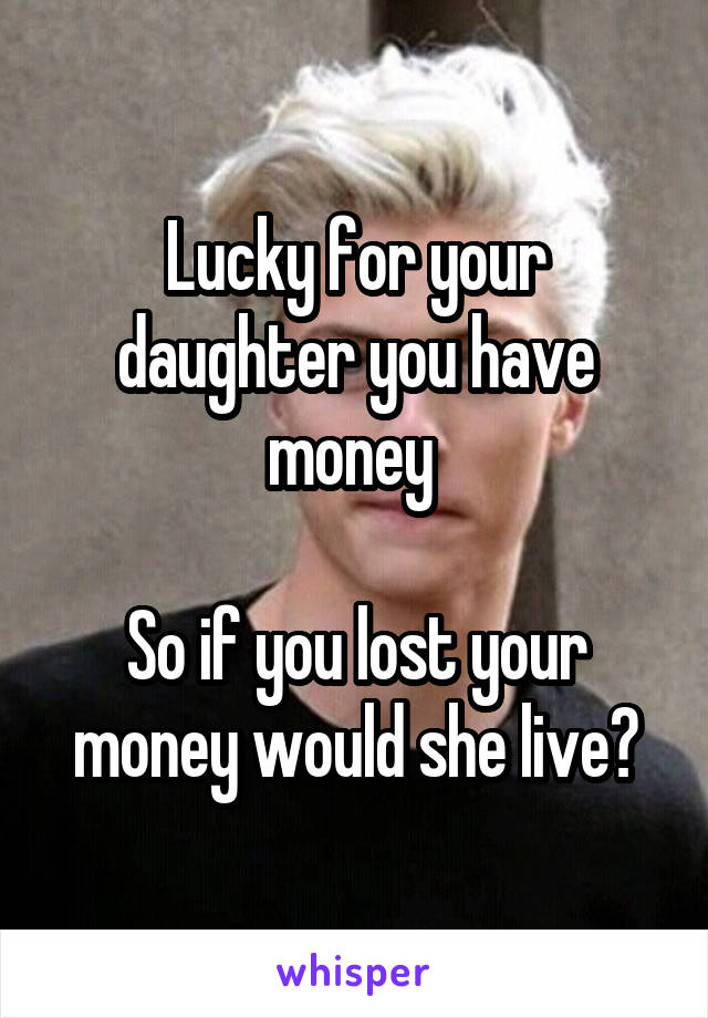 Lucky for your daughter you have money 

So if you lost your money would she live?