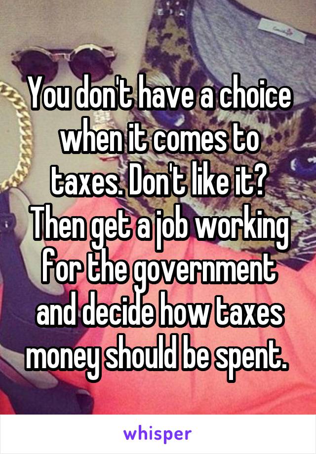 You don't have a choice when it comes to taxes. Don't like it? Then get a job working for the government and decide how taxes money should be spent. 