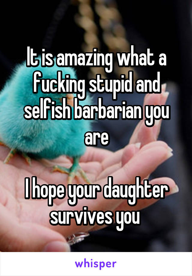 It is amazing what a fucking stupid and selfish barbarian you are

I hope your daughter survives you 