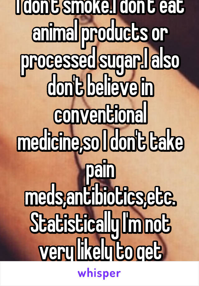 I don't smoke.I don't eat animal products or processed sugar.I also don't believe in conventional medicine,so I don't take pain meds,antibiotics,etc. Statistically I'm not very likely to get cancer.