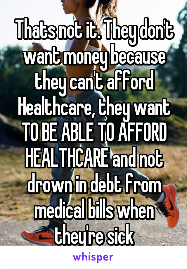 Thats not it. They don't want money because they can't afford Healthcare, they want TO BE ABLE TO AFFORD HEALTHCARE and not drown in debt from medical bills when they're sick