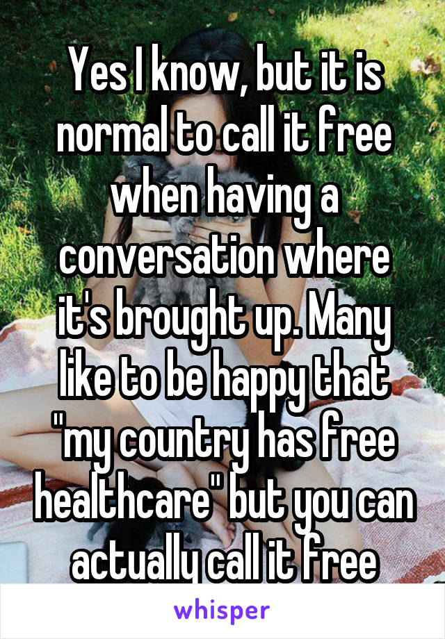 Yes I know, but it is normal to call it free when having a conversation where it's brought up. Many like to be happy that "my country has free healthcare" but you can actually call it free