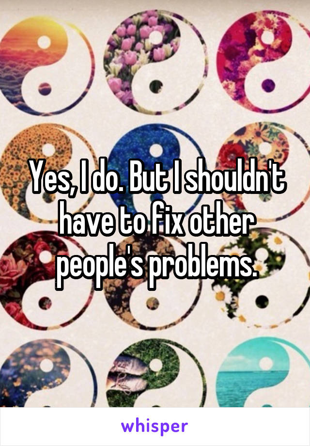 Yes, I do. But I shouldn't have to fix other people's problems.