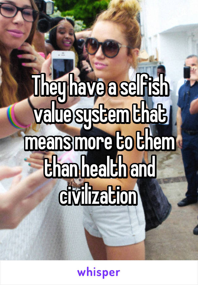 They have a selfish value system that means more to them than health and civilization 