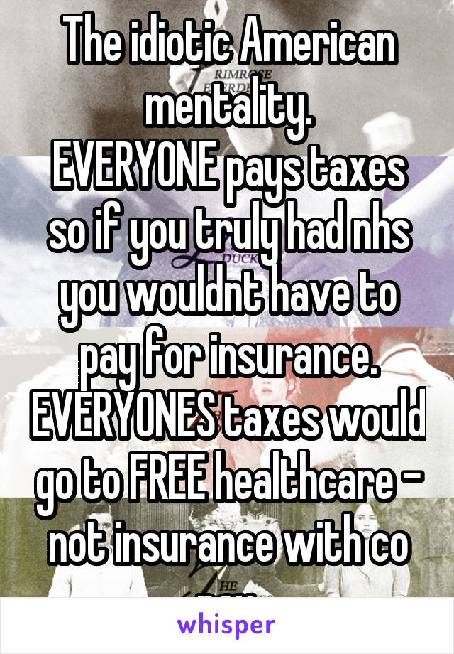 The idiotic American mentality.
EVERYONE pays taxes so if you truly had nhs you wouldnt have to pay for insurance. EVERYONES taxes would go to FREE healthcare - not insurance with co pay.