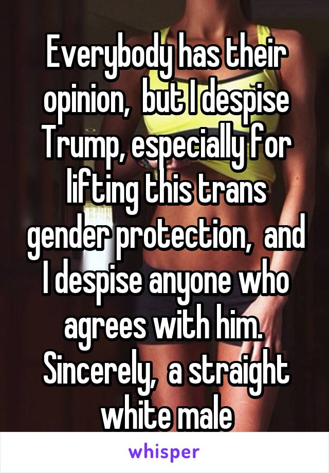 Everybody has their opinion,  but I despise Trump, especially for lifting this trans gender protection,  and I despise anyone who agrees with him.  Sincerely,  a straight white male