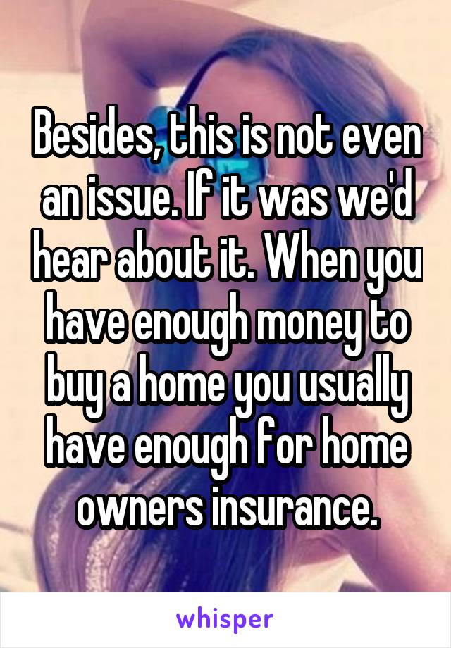 Besides, this is not even an issue. If it was we'd hear about it. When you have enough money to buy a home you usually have enough for home owners insurance.