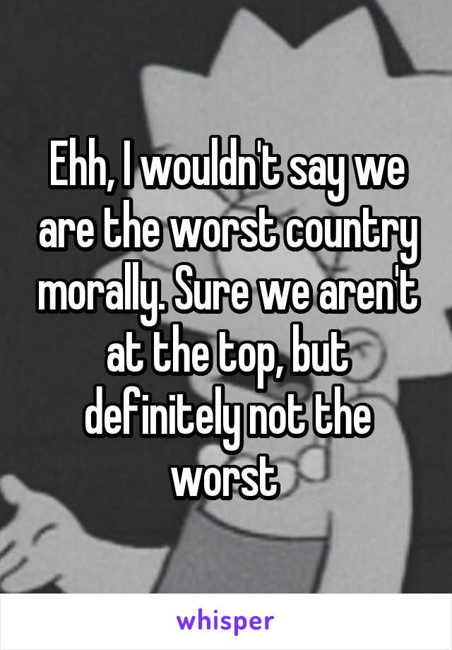 Ehh, I wouldn't say we are the worst country morally. Sure we aren't at the top, but definitely not the worst 