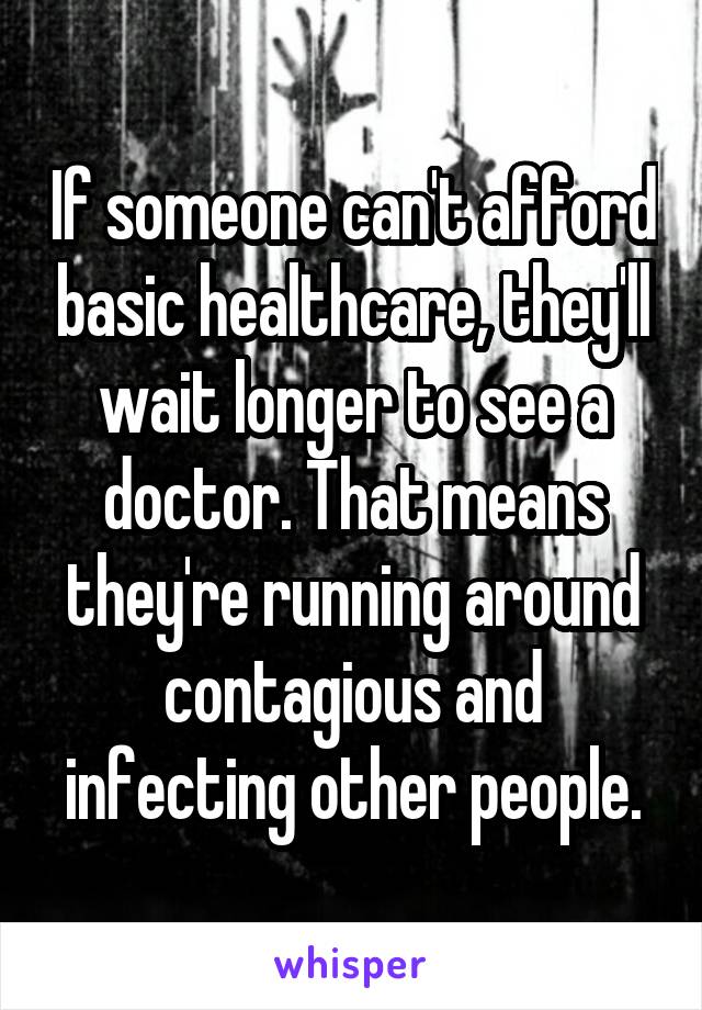 If someone can't afford basic healthcare, they'll wait longer to see a doctor. That means they're running around contagious and infecting other people.