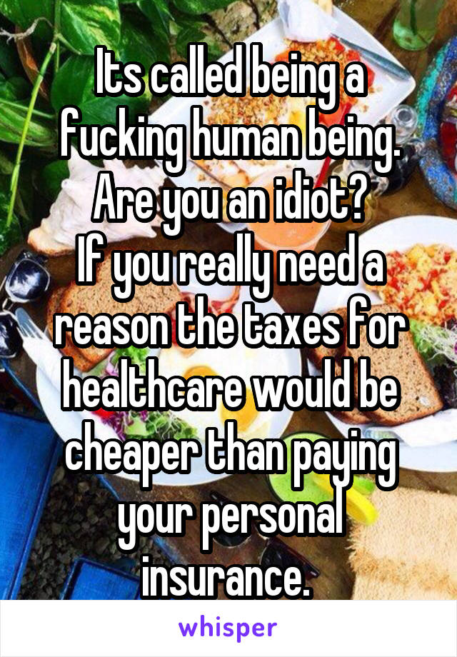 Its called being a fucking human being. Are you an idiot?
If you really need a reason the taxes for healthcare would be cheaper than paying your personal insurance. 