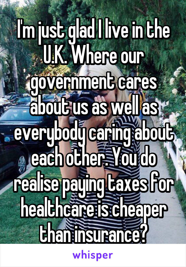 I'm just glad I live in the U.K. Where our government cares about us as well as everybody caring about each other. You do realise paying taxes for healthcare is cheaper than insurance?