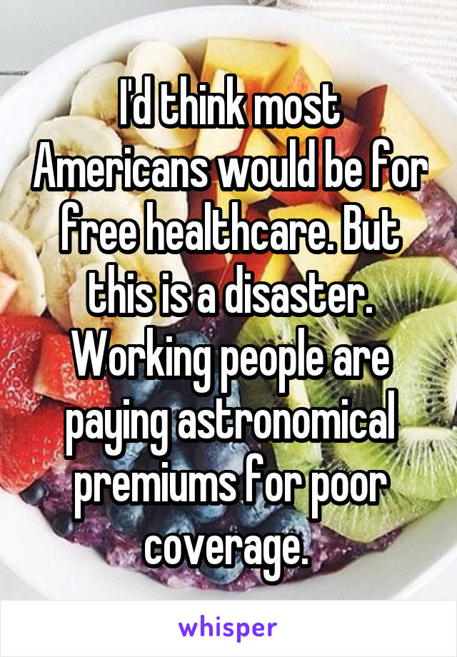 I'd think most Americans would be for free healthcare. But this is a disaster. Working people are paying astronomical premiums for poor coverage. 