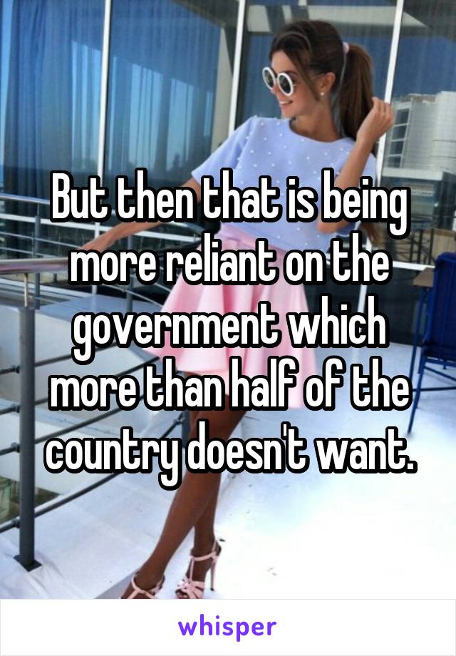 But then that is being more reliant on the government which more than half of the country doesn't want.