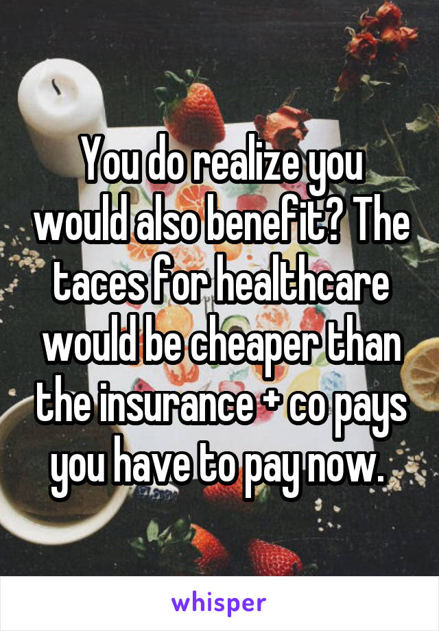 You do realize you would also benefit? The taces for healthcare would be cheaper than the insurance + co pays you have to pay now. 