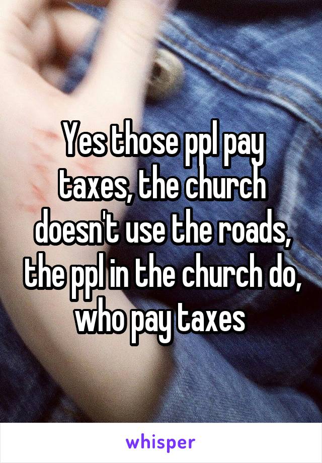 Yes those ppl pay taxes, the church doesn't use the roads, the ppl in the church do, who pay taxes 