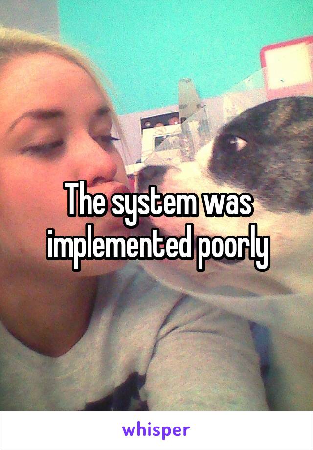 The system was implemented poorly