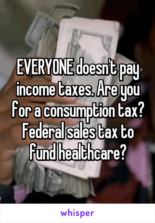 EVERYONE doesn't pay income taxes. Are you for a consumption tax? Federal sales tax to fund healthcare?