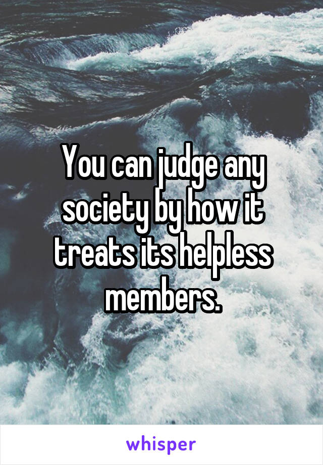 You can judge any society by how it treats its helpless members.