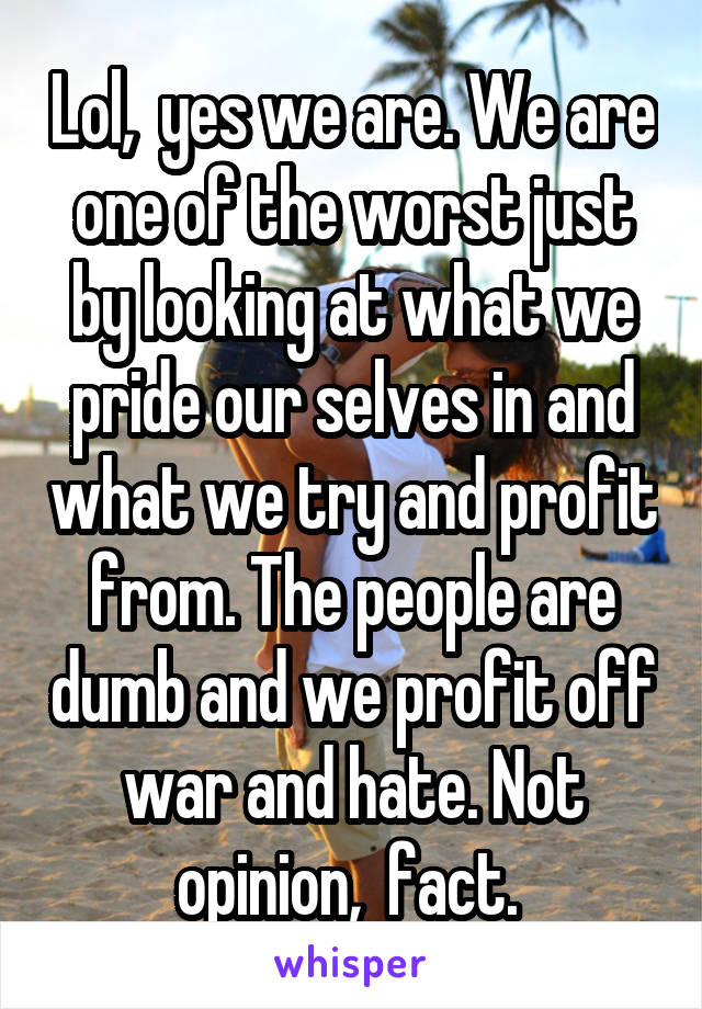 Lol,  yes we are. We are one of the worst just by looking at what we pride our selves in and what we try and profit from. The people are dumb and we profit off war and hate. Not opinion,  fact. 