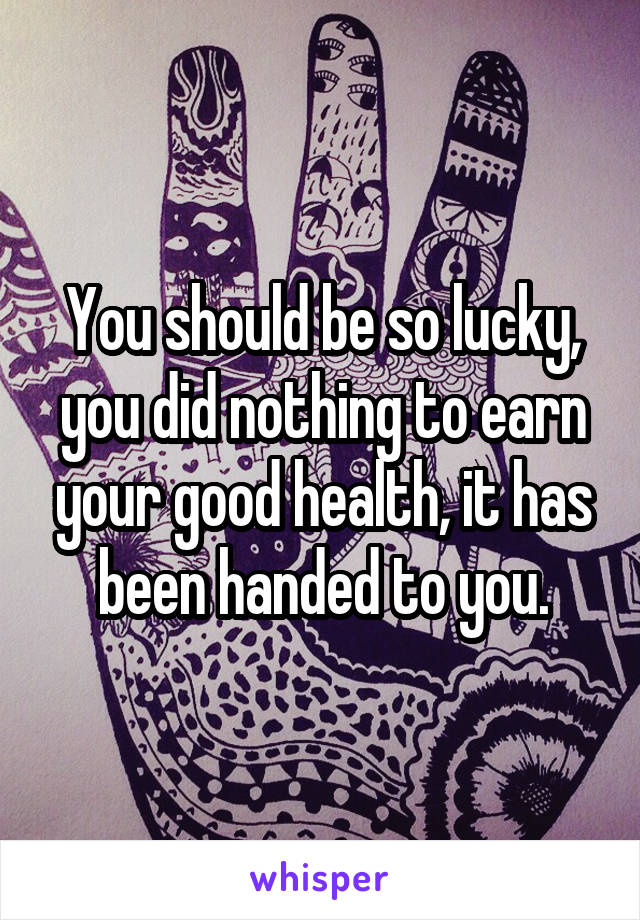 You should be so lucky, you did nothing to earn your good health, it has been handed to you.