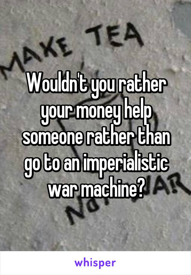 Wouldn't you rather your money help someone rather than go to an imperialistic war machine?