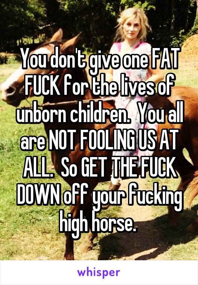 You don't give one FAT FUCK for the lives of unborn children.  You all are NOT FOOLING US AT ALL.  So GET THE FUCK DOWN off your fucking high horse. 