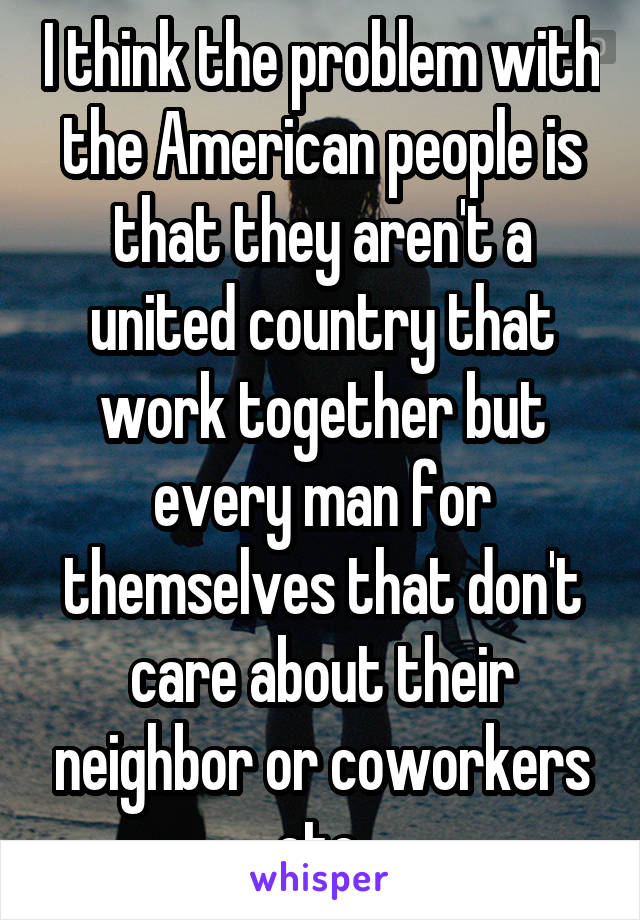 I think the problem with the American people is that they aren't a united country that work together but every man for themselves that don't care about their neighbor or coworkers etc.