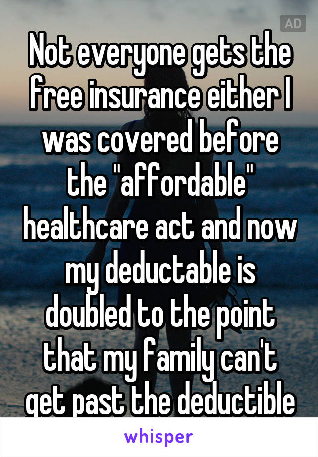 Not everyone gets the free insurance either I was covered before the "affordable" healthcare act and now my deductable is doubled to the point that my family can't get past the deductible