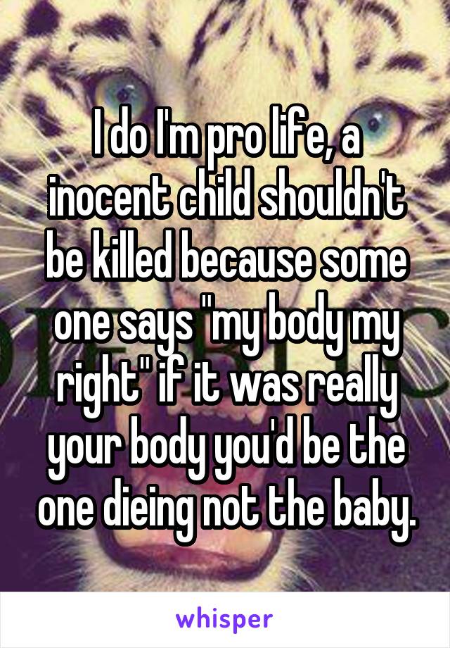 I do I'm pro life, a inocent child shouldn't be killed because some one says "my body my right" if it was really your body you'd be the one dieing not the baby.