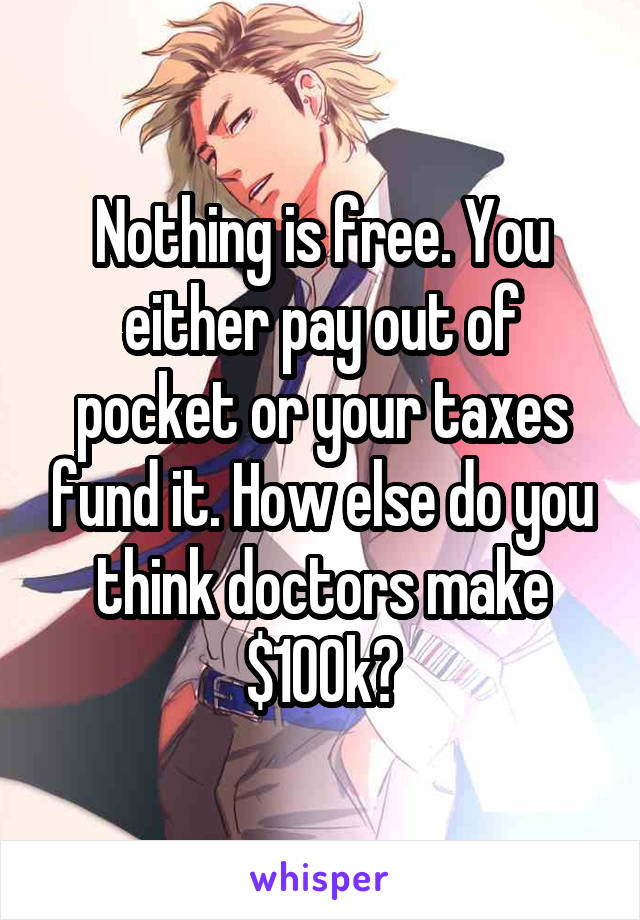 Nothing is free. You either pay out of pocket or your taxes fund it. How else do you think doctors make $100k?