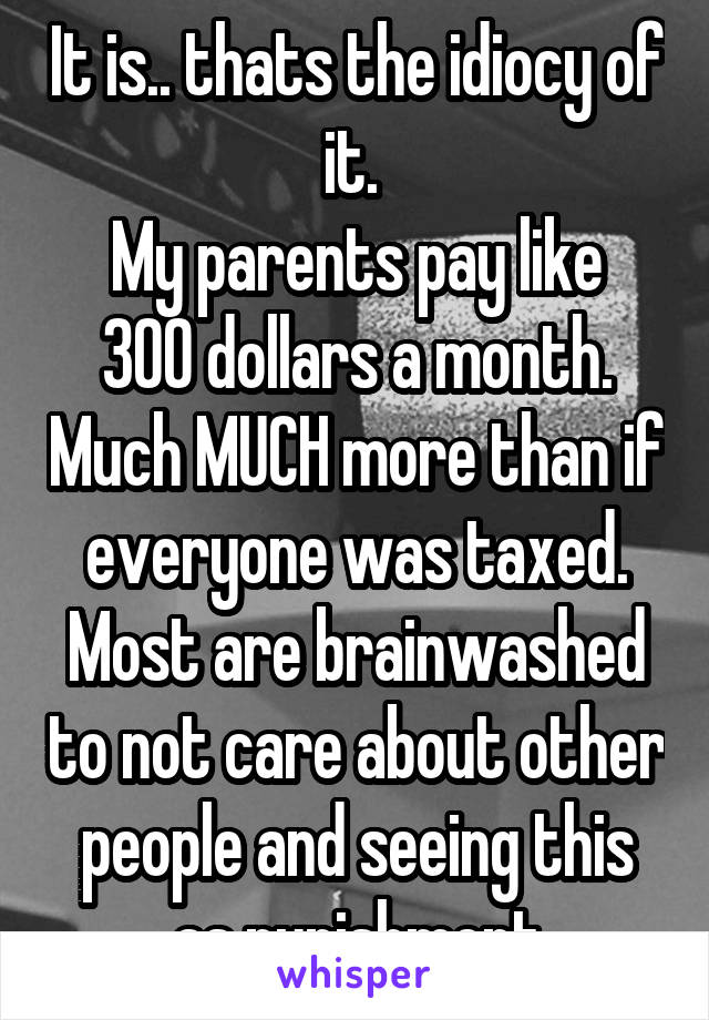 It is.. thats the idiocy of it. 
My parents pay like 300 dollars a month. Much MUCH more than if everyone was taxed. Most are brainwashed to not care about other people and seeing this as punishment