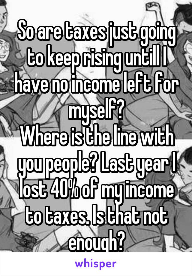 So are taxes just going to keep rising untill I have no income left for myself?
Where is the line with you people? Last year I lost 40% of my income to taxes. Is that not enough?